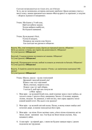 Сьогодні нагороджуються не тільки діти, але й батьки:
За те, що не залишались осторонь шкільних проблем і брали активну участь у
житті класу, мамам присвоюється звання «Фея мудрості та терпіння», а татусям
– «Король мужності й витримки».
Учень: Ми йдемо у 5-тий клас,
Щоб поглибити знання.
Хочем вибрати майбутнє,
Не блукати навмання.
Учень: Були радощі і болі,
Успіхи й невдачі,
Попереду ще класів в нас багато
Але сьогодні ми урочисто обіцяємо:
Ведуча. Ми, учні четвертого класу, йдучи до середньої школи, обіцяємо:
Бігти до школи з очима, що горять від допитливості. Обіцяємо!
Усі учні (разом). Обіцяємо!
Ведучий. З задоволенням поглинати всі знання. Обіцяємо!
Усі учні (разом). Обіцяємо!
Ведучий. Підтримувати вогонь любові та поваги до вчителів та батьків. Обіцяємо!
Усі учні (разом). Обіцяємо!
Ведуча. З гідністю донести високе звання «Учень» до закінчення навчання! Обі-
цяємо!
Усі учні (разом). Обіцяємо!
Учень: Школо, школо – вулик гомінливий
Дружний і веселий рідний дім!
Кожен з нас отут щасливий
Жити, вчитися, творити в нім.
Кожен з нас тут мрії обирає,
І хотіли б, щоб про них почули ви
(«Моя мрія»)
1. Моя мрія – це великий білий птах, який піднімає мене в чисті небеса, до
теплого сонця. І звідти я бачу дивовижну Землю з її полями, морями,
лісами, людьми. Ти дивишся, а твій погляд, твоє серце дарують тепло
кожній живій істоті. Від цього стає радісно!
2. Моя мрія – це великій світлий палац. Палац, в якому кожен знайде свої
потаємні двері, за якими знаходиться його мрія.
3. Моя мрія – це пісня. Коли заспіває один, а його пісню підхватять всі на
Землі, пісня заповнює все. І не буде на Землі місця сльозам, біді,
ненависті, війні.
4. А моя мрія – це вірний друг, з яким ми будемо завжди поруч, і разом
подолаємо всі труднощі.
10
 