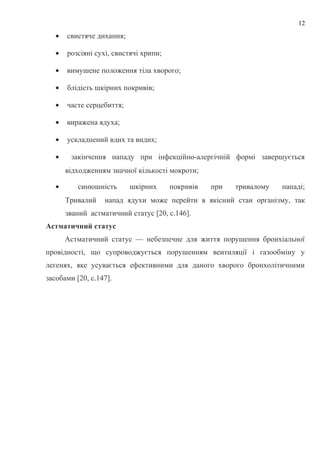 • свистяче дихання;
• розсіяні сухі, свистячі хрипи;
• вимушене положення тіла хворого;
• блідість шкірних покривів;
• часте серцебиття;
• виражена ядуха;
• ускладнений вдих та видих;
• закінчення нападу при інфекційно-алергічній формі завершується
відходженням значної кількості мокроти;
• синюшність шкірних покривів при тривалому нападі;
Тривалий напад ядухи може перейти в якісний стан організму, так
званий астматичний статус [20, с.146].
Астматичний статус
Астматичний статус — небезпечне для життя порушення бронхіальної
провідності, що супроводжується порушенням вентиляції і газообміну у
легенях, яке усувається ефективними для даного хворого бронхолітичними
засобами [20, с.147].
12
 