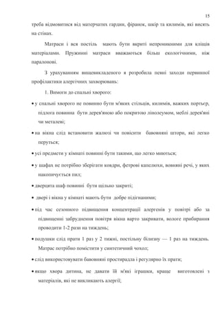 треба відмовитися від матерчатих гардин, фіранок, шкір та килимів, які висять
на стінах.
Матраси і вся постіль мають бути вкриті непроникними для кліщів
матеріалами. Пружинні матраси вважаються більш екологічними, ніж
паралонові.
З урахуванням вищевикладеного я розробила певні заходи первинної
профілактики алергічних захворювань:
1. Вимоги до спальні хворого:
• у спальні хворого не повинно бути м'яких стільців, килимів, важких портьєр,
підлога повинна бути дерев'яною або покритою лінолеумом, меблі дерев'яні
чи металеві;
• на вікна слід встановити жалюзі чи повісити бавовняні штори, які легко
перуться;
• усі предмети у кімнаті повинні бути такими, що легко миються;
• у шафах не потрібно зберігати ковдри, фетрові капелюхи, вовняні речі, у яких
накопичується пил;
• дверцята шаф повинні бути щільно закриті;
• двері і вікна у кімнаті мають бути добре підігнаними;
• під час сезонного підвищення концентрації алергенів у повітрі або за
підвищенні забруднення повітря вікна варто закривати, вологе прибирання
проводити 1-2 рази на тиждень;
• подушки слід прати 1 раз у 2 тижні, постільну білизну — 1 раз на тиждень.
Матрас потрібно помістити у синтетичний чохол;
• слід використовувати бавовняні простирадла і регулярно їх прати;
• якщо хвора дитина, не давати їй м'які іграшки, краще виготовлені з
матеріалів, які не викликають алергії;
15
 