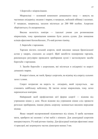 1.Боротьба з мікрокліщами.
Мікрокліщі — основний компонент домашнього пилу — живуть на
частинках епідермісу людини і тварин, в матрасах, меблевій оббивці і килимах.
У матрасах, наприклад, загалом міститься до 200 000 особин. Алергени
зберігаються у їх екскрементах.
Висока вологість повітря — ідеальні умови для розмноження
мікрокліщів, тому приміщення повинно бути досить сухим. Для знищення
кліщів ефективні бензилбензоат, 3%-ний розчин тіаміну.
2. Боротьба з тарганами.
Таргани містять сильний алерген, який викликає напади бронхіальної
астми у хворих, схильних до алергії. Щоб запобігти поширенню тарганів,
рекомендую регулярно проводити прибирання кухні і застосовувати засоби
боротьби з тарганами.
3. Засоби боротьби з алергенами, які містяться в епідермісі та шерсті
домашніх тварин.
В шерсті кішок, як такій, бракує алергенів, на відміну від секрету сальних
залоз і слини.
Секрет потрапляє на шерсть та епідерміс, який злущується, що
становить найбільшу небезпеку. Ці частки легше мікрокліщів, тому легко
переносяться повітрям.
Найкращий засіб профілактики цієї форми алергії — відмова від
утримання кішки у домі. Після відмови від утримання кішки слід провести
ретельне прибирання, інакше рівень алергену залишається високим впродовж
місяця.
Якщо хворий неспроможний відмовитися від кішки, її треба щотижня
мити, прибрати всі килими і м’які меблі з кімнати. Для денатурації алергенів
використовують 3%-ний розчин тіаміну. Для фільтрації повітря ефективні лише
ті пристрої, які затримують частки діаметром менше 3 мм.
17
 