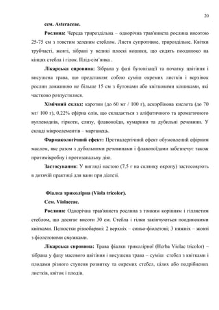 сем. Asteraceae.
Рослина: Череда трироздільна – однорічна трав'яниста рослина висотою
25-75 см з товстим зеленим стеблом. Листя супротивне, трироздільне. Квітки
трубчасті, жовті, зібрані у великі плоскі кошики, що сидять поодиноко на
кінцях стебла і гілок. Плід-сім’янка .
Лікарська сировина: Зібрана у фазі бутонізації та початку цвітіння і
висушена трава, що представляє собою суміш окремих листків і верхівок
рослин довжиною не більше 15 см з бутонами або квітковими кошиками, які
частково розпустилися.
Хімічний склад: каротин (до 60 мг / 100 г), аскорбінова кислота (до 70
мг/ 100 г), 0,22% ефірна олія, що складається з аліфатичного та ароматичного
вуглеводнів, гіркоти, слизу, флавоноїди, кумарини та дубильні речовини. У
складі мікроелементів – марганець.
Фармакологічний ефект: Протиалергічний ефект обумовлений ефірним
маслом, яке разом з дубильними речовинами і флавоноїдами забезпечує також
протимікробну і протизапальну дію.
Застосування: У вигляді настою (7,5 г на склянку окропу) застосовують
в дитячій практиці для ванн при діатезі.
Фіалка триколірна (Viola tricolor).
Сем. Violaceae.
Рослина: Однорічна трав'яниста рослина з тонким корінням і гіллястим
стеблом, що досягає висоти 30 см. Стебла і гілки закінчуються поодинокими
квітками. Пелюстки різнобарвні: 2 верхніх – синьо-фіолетові; 3 нижніх – жовті
з фіолетовими смужками.
Лікарська сировина: Трава фіалки триколірної (Herba Violae tricolor) –
зібрана у фазу масового цвітіння і висушена трава – суміш стебел з квітками і
плодами різного ступеня розвитку та окремих стебел, цілих або подрібнених
листків, квіток і плодів.
20
 