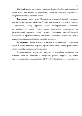 Хімічний склад: антоціанові глікозиди, флавоноїди (рутин і кверцетин),
ефірне масло, що містить метиловий ефір саліцилової кислоти, каротиноїди,
аскорбінова кислота, сапоніни, таніди.
Фармакологічний ефект: Відновлення дренажної функції і захисних
властивостей миготливого епітелію бронхів забезпечують саліцилати, сапоніни
і флавоноїди, цьому сприяють також ангіопротекторні властивості
каротиноїдів, які разом з дією калію благотворно позначаються на
функціонуванні серцево-судинної системи. Поєднання десенсибілізуючої,
седативною і протигіпоксичної активності забезпечує доцільність більш
широкого використання фіалки в лікуванні алергозів.
Застосування: Трава входить до складу відхаркувальних і сечогінних
зборів. Її настій підсилює секрецію бронхіальних залоз, сприяє розрідженню
мокротиння і більше легкому її виділенню.
Проаналізувавши літературні джерела, я розробила дозування для
цілющих ванн та примочок з лікарських рослин України, які можна
використовувати для лікування алергії [10, с. 287]. Дані занесені в таблицю 2. 2.
21
 