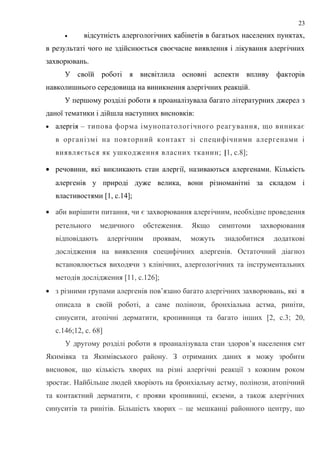 • відсутність алергологічних кабінетів в багатьох населених пунктах,
в результаті чого не здійснюється своєчасне виявлення і лікування алергічних
захворювань.
У своїй роботі я висвітлила основні аспекти впливу факторів
навколишнього середовища на виникнення алергічних реакцій.
У першому розділі роботи я проаналізувала багато літературних джерел з
даної тематики і дійшла наступних висновків:
• алергія – типова форма імунопатологічного реагування, що виникає
в організмі на повторний контакт зі специфічними алергенами і
виявляється як ушкодження власних тканин; [1, с.8];
• речовини, які викликають стан алергії, називаються алергенами. Кількість
алергенів у природі дуже велика, вони різноманітні за складом і
властивостями [1, с.14];
• аби вирішити питання, чи є захворювання алергічним, необхідне проведення
ретельного медичного обстеження. Якщо симптоми захворювання
відповідають алергічним проявам, можуть знадобитися додаткові
дослідження на виявлення специфічних алергенів. Остаточний діагноз
встановлюється виходячи з клінічних, алергологічних та інструментальних
методів дослідження [11, с.126];
• з різними групами алергенів пов’язано багато алергічних захворювань, які я
описала в своїй роботі, а саме полінози, бронхіальна астма, риніти,
синусити, атопічні дерматити, кропивниця та багато інших [2, с.3; 20,
с.146;12, с. 68]
У другому розділі роботи я проаналізувала стан здоров’я населення смт
Якимівка та Якимівського району. З отриманих даних я можу зробити
висновок, що кількість хворих на різні алергічні реакції з кожним роком
зростає. Найбільше людей хворіють на бронхіальну астму, полінози, атопічний
та контактний дерматити, є прояви кропивниці, екземи, а також алергічних
синуситів та ринітів. Більшість хворих – це мешканці районного центру, що
23
 