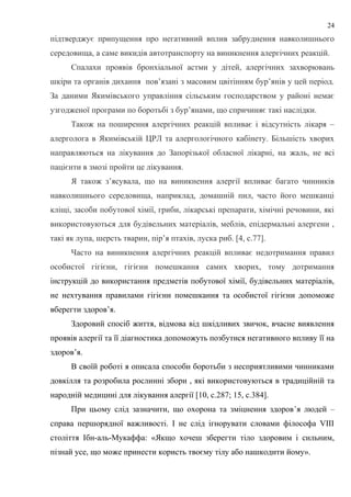 підтверджує припущення про негативний вплив забруднення навколишнього
середовища, а саме викидів автотранспорту на виникнення алергічних реакцій.
Спалахи проявів бронхіальної астми у дітей, алергічних захворювань
шкіри та органів дихання пов’язані з масовим цвітінням бур’янів у цей період.
За даними Якимівського управління сільським господарством у районі немає
узгодженої програми по боротьбі з бур’янами, що спричиняє такі наслідки.
Також на поширення алергічних реакцій впливає і відсутність лікаря –
алерголога в Якимівській ЦРЛ та алергологічного кабінету. Більшість хворих
направляються на лікування до Запорізької обласної лікарні, на жаль, не всі
пацієнти в змозі пройти це лікування.
Я також з’ясувала, що на виникнення алергії впливає багато чинників
навколишнього середовища, наприклад, домашній пил, часто його мешканці
кліщі, засоби побутової хімії, гриби, лікарські препарати, хімічні речовини, які
використовуються для будівельних матеріалів, меблів, епідермальні алергени ,
такі як лупа, шерсть тварин, пір’я птахів, луска риб. [4, с.77].
Часто на виникнення алергічних реакцій впливає недотримання правил
особистої гігієни, гігієни помешкання самих хворих, тому дотримання
інструкцій до використання предметів побутової хімії, будівельних матеріалів,
не нехтування правилами гігієни помешкання та особистої гігієни допоможе
вберегти здоров’я.
Здоровий спосіб життя, відмова від шкідливих звичок, вчасне виявлення
проявів алергії та її діагностика допоможуть позбутися негативного впливу її на
здоров’я.
В своїй роботі я описала способи боротьби з несприятливими чинниками
довкілля та розробила рослинні збори , які використовуються в традиційній та
народній медицині для лікування алергії [10, с.287; 15, с.384].
При цьому слід зазначити, що охорона та зміцнення здоров’я людей –
справа першорядної важливості. І не слід ігнорувати словами філософа VIII
століття Ібн-аль-Мукаффа: «Якщо хочеш зберегти тіло здоровим і сильним,
пізнай усе, що може принести користь твоєму тілу або нашкодити йому».
24
 
