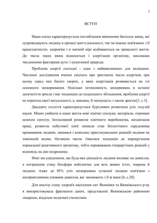 ВСТУП
Наша епоха характеризується поглибленим вивченням багатьох явищ, які
супроводжують людину в процесі життєдіяльності, так чи інакше пов'язаних з її
працездатністю, здоров'ям і в значній мірі відбиваються на тривалості життя.
До числа таких явищ відноситься і алергізація організму, викликана
численними факторами ауто- і ендогенної природи.
Проблема алергії сьогодні - одна з найважливіших для медицини.
Численні дослідження вчених свідчать про зростаюче число алергіків, при
цьому серед них багато хворих, у яких алергізація розвивається на тлі
основного захворювання. Оскільки інтенсивність захворювань в останні
десятиліття зросла і має тенденцію до подальшого збільшення, проблема алергії
не втратила своєї актуальності, а, навпаки, її значущість з часом зростає[1, с.3] .
Двадцяте століття характеризується бурхливим розвитком усіх галузей
науки. Міцно увійшли в наше життя нові хімічні сполуки, матеріали, отримані
шляхом синтезу. Інтенсивний розвиток хімічного виробництва, механізація
праці, розвиток побутової хімії змінили стан біологічного середовища
проживання людини, змінився і комплекс пристосувальних реакцій людини на
зовнішній вплив. Останнім часом з'явилася тенденція до перекручення
нормальної реактивності організму, тобто переважання гіперергічних реакцій у
відповідь на дію подразника.
Нині ми усвідомили, що будь-яка діяльність людини впливає на довкілля,
а погіршення стану біосфери небезпечне для всіх живих істот, зокрема й
людини. Адже до 85% усіх захворювань сучасної людини пов'язано з
несприятливими умовами довкілля, які виникають з її ж вини [6, с.28].
Для аналізу стану здоров'я населення смт Якимівки та Якимівського р-ну
я використовувала фрагменти даних, представлені Якимівською районною
лікарнею, відділом медичної статистики.
3
 