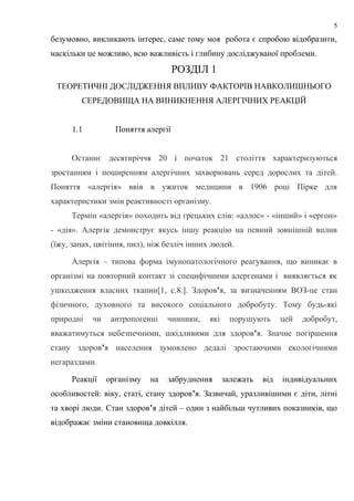 безумовно, викликають інтерес, саме тому моя робота є спробою відобразити,
наскільки це можливо, всю важливість і глибину досліджуваної проблеми.
РОЗДІЛ 1
ТЕОРЕТИЧНІ ДОСЛІДЖЕННЯ ВПЛИВУ ФАКТОРІВ НАВКОЛИШНЬОГО
СЕРЕДОВИЩА НА ВИНИКНЕННЯ АЛЕРГІЧНИХ РЕАКЦІЙ
1.1 Поняття алергії
Останнє десятиріччя 20 і початок 21 століття характеризуються
зростанням і поширенням алергічних захворювань серед дорослих та дітей.
Поняття «алергія» ввів в ужиток медицини в 1906 році Пірке для
характеристики змін реактивності організму.
Термін «алергія» походить від грецьких слів: «аллос» - «інший» і «ергон»
- «дія». Алергік демонструє якусь іншу реакцію на певний зовнішній вплив
(їжу, запах, цвітіння, пил), ніж безліч інших людей.
Алергія – типова форма імунопатологічного реагування, що виникає в
організмі на повторний контакт зі специфічними алергенами і виявляється як
ушкодження власних тканин[1, с.8.]. Здоров’я, за визначенням ВОЗ-це стан
фізичного, духовного та високого соціального добробуту. Тому будь-які
природні чи антропогенні чинники, які порушують цей добробут,
вважатимуться небезпечними, шкідливими для здоров’я. Значне погіршення
стану здоров’я населення зумовлено дедалі зростаючими екологічними
негараздами.
Реакції організму на забруднення залежать від індивідуальних
особливостей: віку, статі, стану здоров’я. Зазвичай, уразливішими є діти, літні
та хворі люди. Стан здоров’я дітей – один з найбільш чутливих показників, що
відображає зміни становища довкілля.
5
 