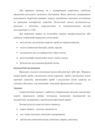 Аби вирішити питання, чи є захворювання алергічним, необхідно
проведення ретельного медичного обстеження. Якщо симптоми захворювання
відповідають алергічним проявам, можуть знадобитися додаткові дослідження
на виявлення специфічних алергенів. Остаточний діагноз встановлюється
виходячи з клінічних, алергологічних та інструментальних методів
дослідження[11, с.126].
Для виявлення хворих на потенційну алергію використовуються збір
анамнезу та фізичний підрахунок клітин крові;
• цитологічне дослідження секретів; проби на харчові алергени;
• посів на виявлення бактерій, грибів, вірусів;
• дослідження калу на найпростіші і яйця глистів;
• рентгенографія придаткових пазух і навіть легень;
• фізіологічні дослідження функцій легень.
Імунологічні дослідження
Проводять кількісні визначення імуноглобулінів IgA, IgM, IgG. Збирають
шкірні проби, проби з роздільною дозою алергенів, проби з роздільною дозою
харчових алергенів, провокаційні проби з роздільною дозою алергену на
слизових оболонках: кон’юнктивній, назальній, бронхіальній та інших.
Анамнез
Алергологічний анамнез є найбільш універсальним методом діагностики
алергії, правильного вибору тестування, визначення відмінностей від
неалергічних захворювань і призначення ефективної терапії.
Основні розділи алергологічного анамнезу:
• скарги хворого, загальне самопочуття;
• час і поява загальних симптомів захворювання;
• діагностика симптомів щодня, щомісяця, щороку, щосезону;
7
 