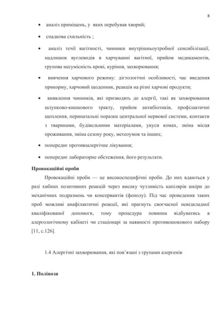• аналіз приміщень, у яких перебував хворий;
• спадкова схильність ;
• аналіз течії вагітності, чинники внутрішньоутробної сенсибілізації,
надлишок вуглеводів в харчуванні вагітної, прийом медикаментів,
групова несумісність крові, куріння, захворювання;
• вивчення харчового режиму: дієтологічні особливості, час введення
прикорму, харчовий щоденник, реакція на різні харчові продукти;
• виявлення чинників, які призводять до алергії, такі як захворювання
шлунково-кишкового тракту, прийом антибіотиків, профілактичні
щеплення, перинатальні поразки центральної нервової системи, контакти
з тваринами, будівельними матеріалами, укуси комах, зміна місця
проживання, зміна сезону року, метеоумов та інших;
• попереднє противоалергічне лікування;
• попереднє лабораторне обстеження, його результати.
Провокаційні проби
Провокаційні проби — це високоспецифічні проби. До них вдаються у
разі хибних позитивних реакцій через високу чутливість капілярів шкіри до
механічних подразнень чи консервантів (фенолу). Під час проведення таких
проб можливі анафілактичні реакції, які прагнуть своєчасної невідкладної
кваліфікованої допомоги, тому процедура повинна відбуватись в
алергологічному кабінеті чи стаціонарі за наявності противошокового набору
[11, с.126].
1.4 Алергічні захворювання, які пов’язані з групами алергенів
1. Полінози
8
 