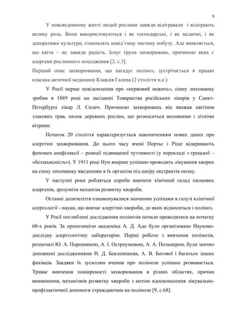 У повсякденному житті людей рослини завжди відігравали і відіграють
велику роль. Вони використовуються і як господарські, і як медичні, і як
декоративні культури, становлять невід’ємну частину побуту. Але виявляється,
що квіти – не завжди радість. Існує група захворювань, причиною яких є
алергени рослинного походження [2, с.3].
Перший опис захворювання, що нагадує поліноз, зустрічається в працях
класика античної медицини Клавдія Галена (2 століття н.е.)
У Росії перше повідомлення про «нервовий нежить», сінну лихоманку
зробив в 1889 році на засіданні Товариства російських лікарів у Санкт-
Петербурзі лікар Л. Силич. Причиною захворювань він вважав цвітіння
злакових трав, пилок деревних рослин, що розноситься весняними і літніми
вітрами.
Початок 20 століття характеризується накопиченням нових даних про
алергічні захворювання. До цього часу вчені Портьє і Ріше відкривають
феномен анафілаксії – реакції підвищеної чутливості (у перекладі з грецької –
«беззахисність»). У 1911 році Нун вперше успішно проводить лікування хворих
на сінну лихоманку введенням в їх організм під шкіру екстрактів пилку.
У наступні роки робляться спроби вивчити хімічний склад пилкових
алергенів, зрозуміти механізм розвитку хвороби.
Останні десятиліття ознаменувалися значними успіхами в галузі клінічної
алергології - науки, що вивчає алергічні хвороби, до яких відноситься і поліноз.
У Росії поглиблені дослідження полінозів почали проводитися на початку
60-х років. За пропозицією академіка А. Д. Адо було організовано Науково-
дослідну алергологічну лабораторію. Перші роботи з вивчення полінозів,
розпочаті Ю. А. Порошиною, А. І. Остроумовою, А. А. Польнером, були значно
доповнені дослідженнями Н. Д. Беклемішева, А. В. Богової і багатьох інших
фахівців. Завдяки їх зусиллям вчення про полінози успішно розвивається.
Триває вивчення поширеності захворювання в різних областях, причин
виникнення, механізмів розвитку хвороби з метою вдосконалення лікувально-
профілактичної допомоги страждаючим на полінози [9, с.68].
9
 