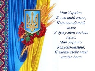 Моя Україно,
Я чую твій голос,
Пшеничний твій
колос
У душу мені засіває
зерно,
Моя Україно,
Колиско-калино,
Пізнати тебе мені
щастя дано
 