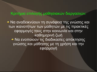 Κριτήρια επιλογής μαθησιακών διεργασιών:
Να αναδεικνύουν τη συνάφεια της γνώσης και
των ικανοτήτων των μαθητών με τις πρακτικές
εφαρμογές τους στην κοινωνία και στην
καθημερινή ζωή
Να ενοποιούν τις διαδικασίες απόκτησης
γνώσης και μάθησης με τη χρήση και την
εφαρμογή
 