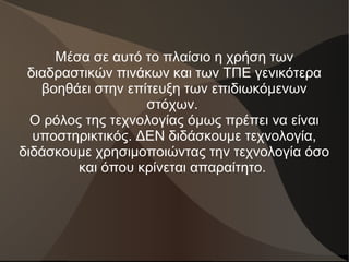 Μέσα σε αυτό το πλαίσιο η χρήση των
διαδραστικών πινάκων και των ΤΠΕ γενικότερα
βοηθάει στην επίτευξη των επιδιωκόμενων
στόχων.
Ο ρόλος της τεχνολογίας όμως πρέπει να είναι
υποστηρικτικός. ΔΕΝ διδάσκουμε τεχνολογία,
διδάσκουμε χρησιμοποιώντας την τεχνολογία όσο
και όπου κρίνεται απαραίτητο.
 