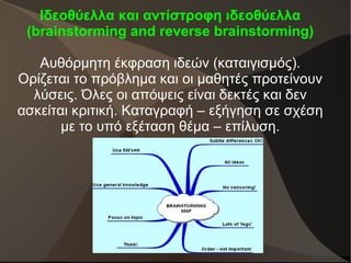 Ιδεοθύελλα και αντίστροφη ιδεοθύελλα
(brainstorming and reverse brainstorming)
Αυθόρμητη έκφραση ιδεών (καταιγισμός).
Ορίζεται το πρόβλημα και οι μαθητές προτείνουν
λύσεις. Όλες οι απόψεις είναι δεκτές και δεν
ασκείται κριτική. Καταγραφή – εξήγηση σε σχέση
με το υπό εξέταση θέμα – επίλυση.
 