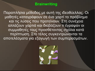 Brainwriting
Παραπλήσια μέθοδος με αυτή της ιδεοθύελλας. Οι
μαθητές καταγράφουν σε ένα χαρτί το πρόβλημα
και τις λύσεις που προτείνουν. Στη συνέχεια
αλλάζουν χαρτιά και διαβάζουν τι έγραψαν οι
συμμαθητές τους προσθέτοντας σχόλια κατά
περίπτωση. Στο τέλος συγκεντρώνονται τα
αποτελέσματα για εξαγωγή των συμπερασμάτων.
 