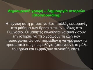 Δημιουργική γραφή – Δημιουργία ιστοριών
(Storyboarding)
Η τεχνική αυτή μπορεί να βρει πολλές εφαρμογές
στο μάθημα των θρησκευτικών – ιδίως στο
Γυμνάσιο. Οι μαθητές καλούνται να συνεχίσουν
την ιστορία, να περιγράψουν τη ζωή των
πρωταγωνιστών στο παρελθόν ή να γράψουν τα
προσωπικά τους ημερολόγια (μπαίνουν στο ρόλο
του ήρωα και εκφράζουν συναισθήματα).
 