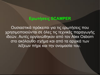 Ερωτήσεις SCAMPER
Ουσιαστικά πρόκειται για τις ερωτήσεις που
χρησιμοποιούνται σε όλες τις τεχνικές παραγωγής
ιδεών. Αυτές οργανώθηκαν από τον Alex Osborn
στο ακόλουθο σχήμα και από τα αρχικά των
λέξεων πήρε και την ονομασία του.
 