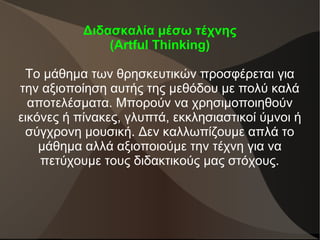 Διδασκαλία μέσω τέχνης
(Artful Thinking)
Το μάθημα των θρησκευτικών προσφέρεται για
την αξιοποίηση αυτής της μεθόδου με πολύ καλά
αποτελέσματα. Μπορούν να χρησιμοποιηθούν
εικόνες ή πίνακες, γλυπτά, εκκλησιαστικοί ύμνοι ή
σύγχρονη μουσική. Δεν καλλωπίζουμε απλά το
μάθημα αλλά αξιοποιούμε την τέχνη για να
πετύχουμε τους διδακτικούς μας στόχους.
 
