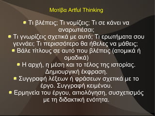 Μοτίβα Artful Thinking
Τι βλέπεις; Τι νομίζεις; Τι σε κάνει να
αναρωτιέσαι;
Τι γνωρίζεις σχετικά με αυτό; Τι ερωτήματα σου
γεννάει; Τι περισσότερο θα ήθελες να μάθεις;
Βάλε τίτλους σε αυτό που βλέπεις (ατομικά ή
ομαδικά)
Η αρχή, η μέση και το τέλος της ιστορίας.
Δημιουργική έκφραση.
Συγγραφή λέξεων ή φράσεων σχετικά με το
έργο. Συγγραφή κειμένου.
Ερμηνεία του έργου, αιτιολόγηση, συσχετισμός
με τη διδακτική ενότητα.
 