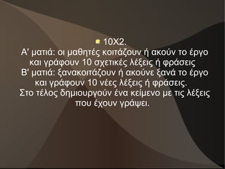 10X2.
Α' ματιά: οι μαθητές κοιτάζουν ή ακούν το έργο
και γράφουν 10 σχετικές λέξεις ή φράσεις
Β' ματιά: ξανακοιτάζουν ή ακούνε ξανά το έργο
και γράφουν 10 νέες λέξεις ή φράσεις.
Στο τέλος δημιουργούν ένα κείμενο με τις λέξεις
που έχουν γράψει.
 