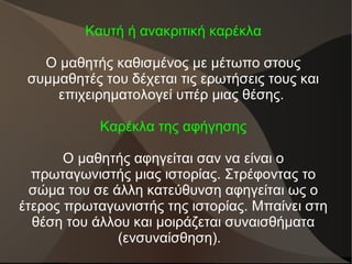 Καυτή ή ανακριτική καρέκλα
Ο μαθητής καθισμένος με μέτωπο στους
συμμαθητές του δέχεται τις ερωτήσεις τους και
επιχειρηματολογεί υπέρ μιας θέσης.
Καρέκλα της αφήγησης
Ο μαθητής αφηγείται σαν να είναι ο
πρωταγωνιστής μιας ιστορίας. Στρέφοντας το
σώμα του σε άλλη κατεύθυνση αφηγείται ως ο
έτερος πρωταγωνιστής της ιστορίας. Μπαίνει στη
θέση του άλλου και μοιράζεται συναισθήματα
(ενσυναίσθηση).
 