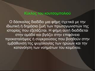 Κύκλος του κουτσομπολιού
Ο δάσκαλος διαδίδει μια φήμη σχετικά με την
ιδιωτική ή δημόσια ζωή των πρωταγωνιστών της
ιστορίας που εξετάζεται. Η φήμη αυτή διαδίδεται
στην ομάδα και βγάζει στην επιφάνεια
προκαταλήψεις ή συγκρούσεις που βοηθούν στην
εμβάθυνση της ψυχολογίας των ηρώων και την
κατανόηση των νοημάτων του κειμένου.
 