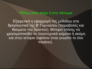 Ρόλος στον τοίχο ή στο πάτωμα
Εξαιρετική η εφαρμογή της μεθόδου στα
θρησκευτικά της Β' Γυμνασίου (παραβολές και
θαύματα του Χριστού). Μπορεί επίσης να
χρησιμοποιηθεί σε λογοτεχνικά κείμενα ή ακόμη
και στην ιστορία (εφόσον είναι γνωστό το όλο
πλαίσιο).
 