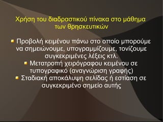 Χρήση του διαδραστικού πίνακα στο μάθημα
των θρησκευτικών
Προβολή κειμένου πάνω στο οποίο μπορούμε
να σημειώνουμε, υπογραμμίζουμε, τονίζουμε
συγκεκριμένες λέξεις κτλ.
Μετατροπή χειρόγραφου κειμένου σε
τυπογραφικό (αναγνώριση γραφής)
Σταδιακή αποκάλυψη σελίδας ή εστίαση σε
συγκεκριμένο σημείο αυτής
 