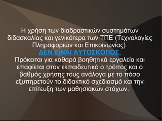Η χρήση των διαδραστικών συστημάτων
διδασκαλίας και γενικότερα των ΤΠΕ (Τεχνολογίες
Πληροφοριών και Επικοινωνίας)
ΔΕΝ ΕΙΝΑΙ ΑΥΤΟΣΚΟΠΟΣ.
Πρόκειται για καθαρά βοηθητικά εργαλεία και
επαφίεται στον εκπαιδευτικό ο τρόπος και ο
βαθμός χρήσης τους ανάλογα με το πόσο
εξυπηρετούν το διδακτικό σχεδιασμό και την
επίτευξη των μαθησιακών στόχων.
 
