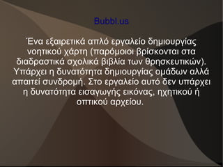 Bubbl.us
Ένα εξαιρετικά απλό εργαλείο δημιουργίας
νοητικού χάρτη (παρόμοιοι βρίσκονται στα
διαδραστικά σχολικά βιβλία των θρησκευτικών).
Υπάρχει η δυνατότητα δημιουργίας ομάδων αλλά
απαιτεί συνδρομή. Στο εργαλείο αυτό δεν υπάρχει
η δυνατότητα εισαγωγής εικόνας, ηχητικού ή
οπτικού αρχείου.
 