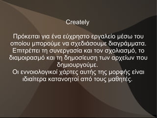Creately
Πρόκειται για ένα εύχρηστο εργαλείο μέσω του
οποίου μπορούμε να σχεδιάσουμε διαγράμματα.
Επιτρέπει τη συνεργασία και τον σχολιασμό, το
διαμοιρασμό και τη δημοσίευση των αρχείων που
δημιουργούμε.
Οι εννοιολογικοί χάρτες αυτής της μορφής είναι
ιδιαίτερα κατανοητοί από τους μαθητές.
 