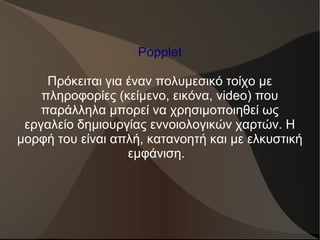 Popplet
Πρόκειται για έναν πολυμεσικό τοίχο με
πληροφορίες (κείμενο, εικόνα, video) που
παράλληλα μπορεί να χρησιμοποιηθεί ως
εργαλείο δημιουργίας εννοιολογικών χαρτών. Η
μορφή του είναι απλή, κατανοητή και με ελκυστική
εμφάνιση.
 