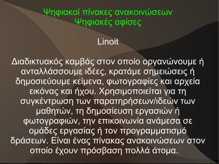 Ψηφιακοί πίνακες ανακοινώσεων
Ψηφιακές αφίσες
Linoit
Διαδικτυακός καμβάς στον οποίο οργανώνουμε ή
ανταλλάσσουμε ιδέες, κρατάμε σημειώσεις ή
δημοσιεύουμε κείμενα, φωτογραφίες και αρχεία
εικόνας και ήχου. Χρησιμοποιείται για τη
συγκέντρωση των παρατηρήσεων/ιδεών των
μαθητών, τη δημοσίευση εργασιών ή
φωτογραφιών, την επικοινωνία ανάμεσα σε
ομάδες εργασίας ή τον προγραμματισμό
δράσεων. Είναι ένας πίνακας ανακοινώσεων στον
οποίο έχουν πρόσβαση πολλά άτομα.
 