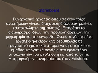 Stormboard
Συνεργατικό εργαλείο όπου σε έναν τοίχο
αναρτήσεων γίνεται διαχείριση διάφορων post-its
(αυτοκόλλητες σημειώσεις). Επιτρέπει το
διαμοιρασμό ιδεών, την προβολή αρχείων, την
ψηφοφορία και τη συνομιλία. Ουσιαστικά είναι ένα
εργαλείο ηλεκτρονικής ιδεοθύελλας σε
πραγματικό χρόνο και μπορεί να αξιοποιηθεί σε
ομαδοσυνεργατικά σενάρια στο εργαστήριο
υπολογιστών του σχολείου ή και από το σπίτι.
Η προηγούμενη ονομασία του ήταν Edistorm.
 