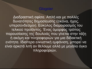 Glogster
Διαδραστική αφίσα. Απλή και με πολλές
δυνατότητες δημοσίευσης (εικόνα, ήχος,
υπερσύνδεσμοι). Εύκολος διαμοιρασμός του
τελικού προϊόντος. Ένας όμορφος τρόπος
παρουσίασης της δουλειάς που γίνεται στην τάξη
ή ακόμη και πληροφοριών για μια διδακτική
ενότητα. Ιδιαίτερα ελκυστική εμφάνιση, μπορεί να
είναι αρκετά λιτή αν θέλουμε αλλά με μεγάλο όγκο
πληροφοριών.
 