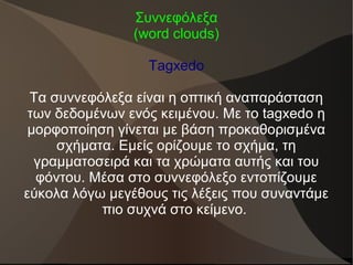Συννεφόλεξα
(word clouds)
Tagxedo
Τα συννεφόλεξα είναι η οπτική αναπαράσταση
των δεδομένων ενός κειμένου. Με το tagxedo η
μορφοποίηση γίνεται με βάση προκαθορισμένα
σχήματα. Εμείς ορίζουμε το σχήμα, τη
γραμματοσειρά και τα χρώματα αυτής και του
φόντου. Μέσα στο συννεφόλεξο εντοπίζουμε
εύκολα λόγω μεγέθους τις λέξεις που συναντάμε
πιο συχνά στο κείμενο.
 