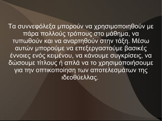 Τα συννεφόλεξα μπορούν να χρησιμοποιηθούν με
πάρα πολλούς τρόπους στο μάθημα, να
τυπωθούν και να αναρτηθούν στην τάξη. Μέσω
αυτών μπορούμε να επεξεργαστούμε βασικές
έννοιες ενός κειμένου, να κάνουμε συγκρίσεις, να
δώσουμε τίτλους ή απλά να το χρησιμοποιήσουμε
για την οπτικοποίηση των αποτελεσμάτων της
ιδεοθύελλας.
 