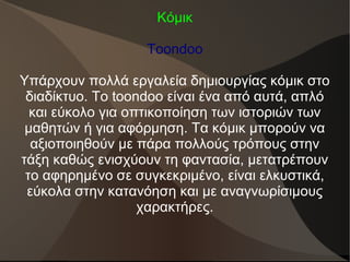 Κόμικ
Toondoo
Υπάρχουν πολλά εργαλεία δημιουργίας κόμικ στο
διαδίκτυο. Το toondoo είναι ένα από αυτά, απλό
και εύκολο για οπτικοποίηση των ιστοριών των
μαθητών ή για αφόρμηση. Τα κόμικ μπορούν να
αξιοποιηθούν με πάρα πολλούς τρόπους στην
τάξη καθώς ενισχύουν τη φαντασία, μετατρέπουν
το αφηρημένο σε συγκεκριμένο, είναι ελκυστικά,
εύκολα στην κατανόηση και με αναγνωρίσιμους
χαρακτήρες.
 