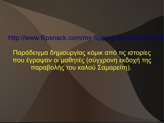 http://www.flipsnack.com/my-flipping-books/details/?fl
Παράδειγμα δημιουργίας κόμικ από τις ιστορίες
που έγραψαν οι μαθητές (σύγχρονη εκδοχή της
παραβολής του καλού Σαμαρείτη).
 