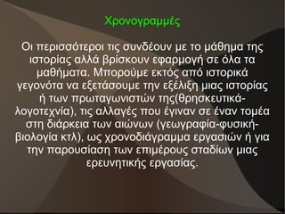 Χρονογραμμές
Οι περισσότεροι τις συνδέουν με το μάθημα της
ιστορίας αλλά βρίσκουν εφαρμογή σε όλα τα
μαθήματα. Μπορούμε εκτός από ιστορικά
γεγονότα να εξετάσουμε την εξέλιξη μιας ιστορίας
ή των πρωταγωνιστών της(θρησκευτικά-
λογοτεχνία), τις αλλαγές που έγιναν σε έναν τομέα
στη διάρκεια των αιώνων (γεωγραφία-φυσική-
βιολογία κτλ), ως χρονοδιάγραμμα εργασιών ή για
την παρουσίαση των επιμέρους σταδίων μιας
ερευνητικής εργασίας.
 