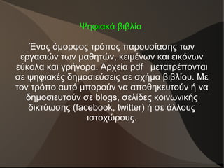 Ψηφιακά βιβλία
Ένας όμορφος τρόπος παρουσίασης των
εργασιών των μαθητών, κειμένων και εικόνων
εύκολα και γρήγορα. Αρχεία pdf μετατρέπονται
σε ψηφιακές δημοσιεύσεις σε σχήμα βιβλίου. Με
τον τρόπο αυτό μπορούν να αποθηκευτούν ή να
δημοσιευτούν σε blogs, σελίδες κοινωνικής
δικτύωσης (facebook, twitter) ή σε άλλους
ιστοχώρους.
 