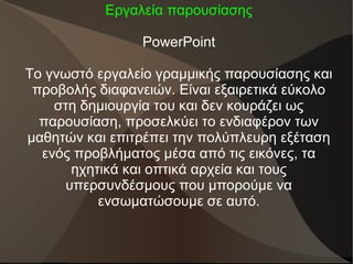 Εργαλεία παρουσίασης
PowerPoint
Το γνωστό εργαλείο γραμμικής παρουσίασης και
προβολής διαφανειών. Είναι εξαιρετικά εύκολο
στη δημιουργία του και δεν κουράζει ως
παρουσίαση, προσελκύει το ενδιαφέρον των
μαθητών και επιτρέπει την πολύπλευρη εξέταση
ενός προβλήματος μέσα από τις εικόνες, τα
ηχητικά και οπτικά αρχεία και τους
υπερσυνδέσμους που μπορούμε να
ενσωματώσουμε σε αυτό.
 