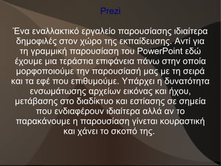 Prezi
Ένα εναλλακτικό εργαλείο παρουσίασης ιδιαίτερα
δημοφιλές στον χώρο της εκπαίδευσης. Αντί για
τη γραμμική παρουσίαση του PowerPoint εδώ
έχουμε μια τεράστια επιφάνεια πάνω στην οποία
μορφοποιούμε την παρουσίασή μας με τη σειρά
και τα εφέ που επιθυμούμε. Υπάρχει η δυνατότητα
ενσωμάτωσης αρχείων εικόνας και ήχου,
μετάβασης στο διαδίκτυο και εστίασης σε σημεία
που ενδιαφέρουν ιδιαίτερα αλλά αν το
παρακάνουμε η παρουσίαση γίνεται κουραστική
και χάνει το σκοπό της.
 