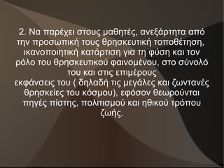 2. Να παρέχει στους μαθητές, ανεξάρτητα από
την προσωπική τους θρησκευτική τοποθέτηση,
ικανοποιητική κατάρτιση για τη φύση και τον
ρόλο του θρησκευτικού φαινομένου, στο σύνολό
του και στις επιμέρους
εκφάνσεις του ( δηλαδή τις μεγάλες και ζωντανές
θρησκείες του κόσμου), εφόσον θεωρούνται
πηγές πίστης, πολιτισμού και ηθικού τρόπου
ζωής.
 
