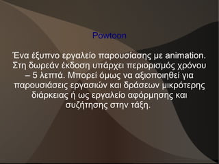 Powtoon
Ένα έξυπνο εργαλείο παρουσίασης με animation.
Στη δωρεάν έκδοση υπάρχει περιορισμός χρόνου
– 5 λεπτά. Μπορεί όμως να αξιοποιηθεί για
παρουσιάσεις εργασιών και δράσεων μικρότερης
διάρκειας ή ως εργαλείο αφόρμησης και
συζήτησης στην τάξη.
 
