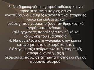 3. Να δημιουργήσει τις προϋποθέσεις και να
προσφέρει τις ευκαιρίες για να
αναπτύξουν οι μαθητές ικανότητες και επάρκειες
-αλλά και διαθέσεις και
στάσεις- που χαρακτηρίζουν τον θρησκευτικά
εγγράμματο άνθρωπο,
καλλιεργώντας παράλληλα την ηθική και
κοινωνική του ευαισθησία.
4. Να συντελέσει στη γνωριμία, στην κριτική
κατανόηση, στο σεβασμό και στον
διάλογο μεταξύ ανθρώπων με διαφορετικές
απόψεις, αντιλήψεις ή
δεσμεύσεις πάνω σε ζητήματα πίστης και ηθικού
προσανατολισμού.
 