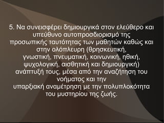 5. Να συνεισφέρει δημιουργικά στον ελεύθερο και
υπεύθυνο αυτοπροσδιορισμό της
προσωπικής ταυτότητας των μαθητών καθώς και
στην ολόπλευρη (θρησκευτική,
γνωστική, πνευματική, κοινωνική, ηθική,
ψυχολογική, αισθητική και δημιουργική)
ανάπτυξή τους, μέσα από την αναζήτηση του
νοήματος και την
υπαρξιακή αναμέτρηση με την πολυπλοκότητα
του μυστηρίου της ζωής.
 