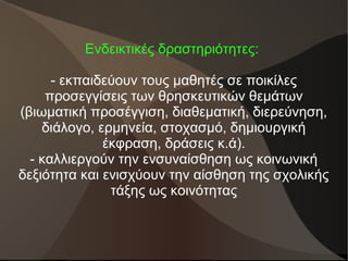 Ενδεικτικές δραστηριότητες:
- εκπαιδεύουν τους μαθητές σε ποικίλες
προσεγγίσεις των θρησκευτικών θεμάτων
(βιωματική προσέγγιση, διαθεματική, διερεύνηση,
διάλογο, ερμηνεία, στοχασμό, δημιουργική
έκφραση, δράσεις κ.ά).
- καλλιεργούν την ενσυναίσθηση ως κοινωνική
δεξιότητα και ενισχύουν την αίσθηση της σχολικής
τάξης ως κοινότητας
 
