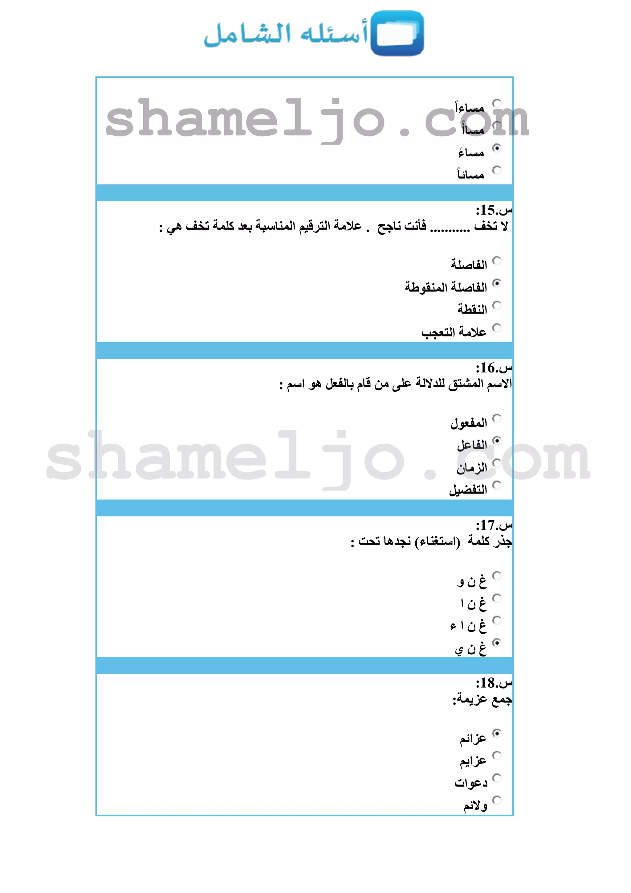 ً‫ا‬‫مساء‬
ً‫مساأ‬
ً‫مساء‬
ً‫ا‬‫مسائ‬
‫س‬.15:
‫ناجح‬ ‫فأنت‬ ........... ‫تخف‬ ‫ال‬‫الترقيم‬ ‫عالمة‬ .: ‫هي‬ ‫تخف‬ ‫كلمة‬ ‫بعد‬ ‫المناسبة‬
‫الفاصلة‬
‫المنقوطة‬ ‫الفاصلة‬
‫النقطة‬
‫التعجب‬ ‫عالمة‬
‫س‬.16:
: ‫اسم‬ ‫هو‬ ‫بالفعل‬ ‫قام‬ ‫من‬ ‫على‬ ‫للداللة‬ ‫المشتق‬ ‫االسم‬
‫المفعول‬
‫الفاعل‬
‫الزمان‬
‫التفضيل‬
‫س‬.17:
‫كلمة‬ ‫جذر‬: ‫تحت‬ ‫نجدها‬ )‫(استغناء‬
‫و‬ ‫ن‬ ‫غ‬
‫ا‬ ‫ن‬ ‫غ‬
‫ء‬ ‫ا‬ ‫ن‬ ‫غ‬
‫ي‬ ‫ن‬ ‫غ‬
‫س‬.18:
:‫عزيمة‬ ‫جمع‬
‫عزائم‬
‫عزايم‬
‫دعوات‬
‫والئم‬
shameljo.com
shameljo.com
 