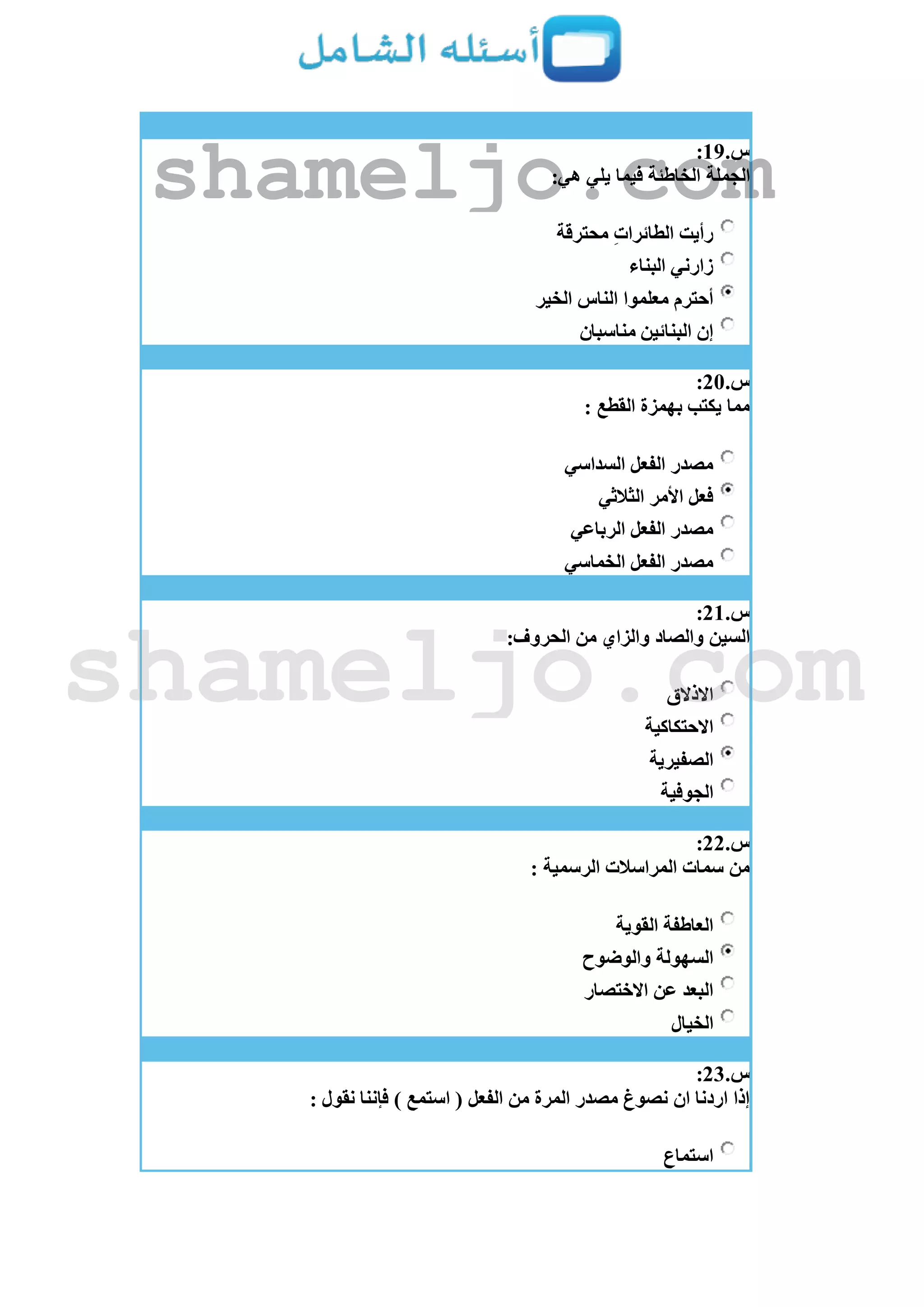 ‫س‬.19:
:‫هي‬ ‫يلي‬ ‫فيما‬ ‫الخاطئة‬ ‫الجملة‬
‫محترقة‬ ِ‫ت‬‫الطائرا‬ ‫رأيت‬
‫البناء‬ ‫زارني‬
‫الخير‬ ‫الناس‬ ‫معلموا‬ ‫أحترم‬
‫مناسبان‬ ‫البنائين‬ ‫إن‬
‫س‬.21:
: ‫القطع‬ ‫بهمزة‬ ‫يكتب‬ ‫مما‬
‫السداسي‬ ‫الفعل‬ ‫مصدر‬
‫الثالثي‬ ‫األمر‬ ‫فعل‬
‫الرباعي‬ ‫الفعل‬ ‫مصدر‬
‫الخماسي‬ ‫الفعل‬ ‫مصدر‬
‫س‬.21:
:‫الحروف‬ ‫من‬ ‫والزاي‬ ‫والصاد‬ ‫السين‬
‫االذالق‬
‫االحتكاكية‬
‫الصفيرية‬
‫الجوفية‬
‫س‬.22:
: ‫الرسمية‬ ‫المراسالت‬ ‫سمات‬ ‫من‬
‫القوية‬ ‫العاطفة‬
‫السهولة‬‫والوضوح‬
‫االختصار‬ ‫عن‬ ‫البعد‬
‫الخيال‬
‫س‬.23:
: ‫نقول‬ ‫فإننا‬ ) ‫استمع‬ ( ‫الفعل‬ ‫من‬ ‫المرة‬ ‫مصدر‬ ‫نصوغ‬ ‫ان‬ ‫اردنا‬ ‫إذا‬
‫استماع‬
shameljo.com
shameljo.com
 