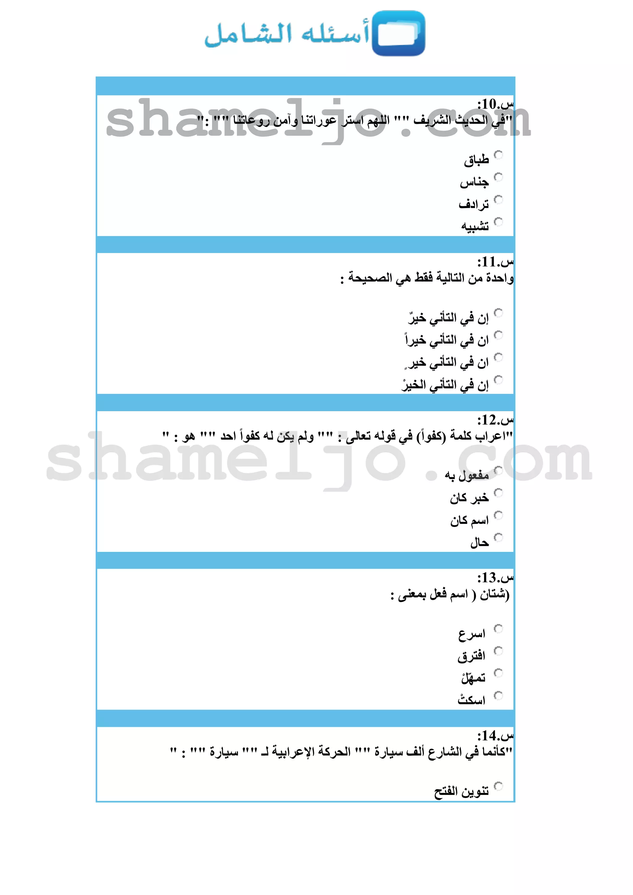 ‫س‬.11:
": "" ‫روعاتنا‬ ‫وآمن‬ ‫عوراتنا‬ ‫استر‬ ‫اللهم‬ "" ‫الشريف‬ ‫الحديث‬ ‫"في‬
‫طباق‬
‫جناس‬
‫ترادف‬
‫تشبيه‬
‫س‬.11:
: ‫الصحيحة‬ ‫هي‬ ‫فقط‬ ‫التالية‬ ‫من‬ ‫واحدة‬
ٌ‫ر‬‫خي‬ ‫التأني‬ ‫في‬ ‫إن‬
ً‫ا‬‫خير‬ ‫التأني‬ ‫في‬ ‫ان‬
ٍ ‫خير‬ ‫التأني‬ ‫في‬ ‫ان‬
ْ‫الخير‬ ‫التأني‬ ‫في‬ ‫إن‬
‫س‬.12:
" : ‫هو‬ "" ‫احد‬ ً‫ا‬‫كفو‬ ‫له‬ ‫يكن‬ ‫ولم‬ "" : ‫تعالى‬ ‫قوله‬ ‫في‬ )ً‫ا‬‫(كفو‬ ‫كلمة‬ ‫"اعراب‬
‫به‬ ‫مفعول‬
‫خبر‬‫كان‬
‫كان‬ ‫اسم‬
‫حال‬
‫س‬.13:
: ‫بمعنى‬ ‫فعل‬ ‫اسم‬ ( ‫(شتان‬
‫اسرع‬
‫افترق‬
ْ‫ل‬ّ‫ه‬‫تم‬
ْ‫اسكت‬
‫س‬.14:
" : "" ‫سيارة‬ "" ‫لـ‬ ‫اإلعرابية‬ ‫الحركة‬ "" ‫سيارة‬ ‫ألف‬ ‫الشارع‬ ‫في‬ ‫"كأنما‬
‫الفتح‬ ‫تنوين‬
shameljo.com
shameljo.com
 